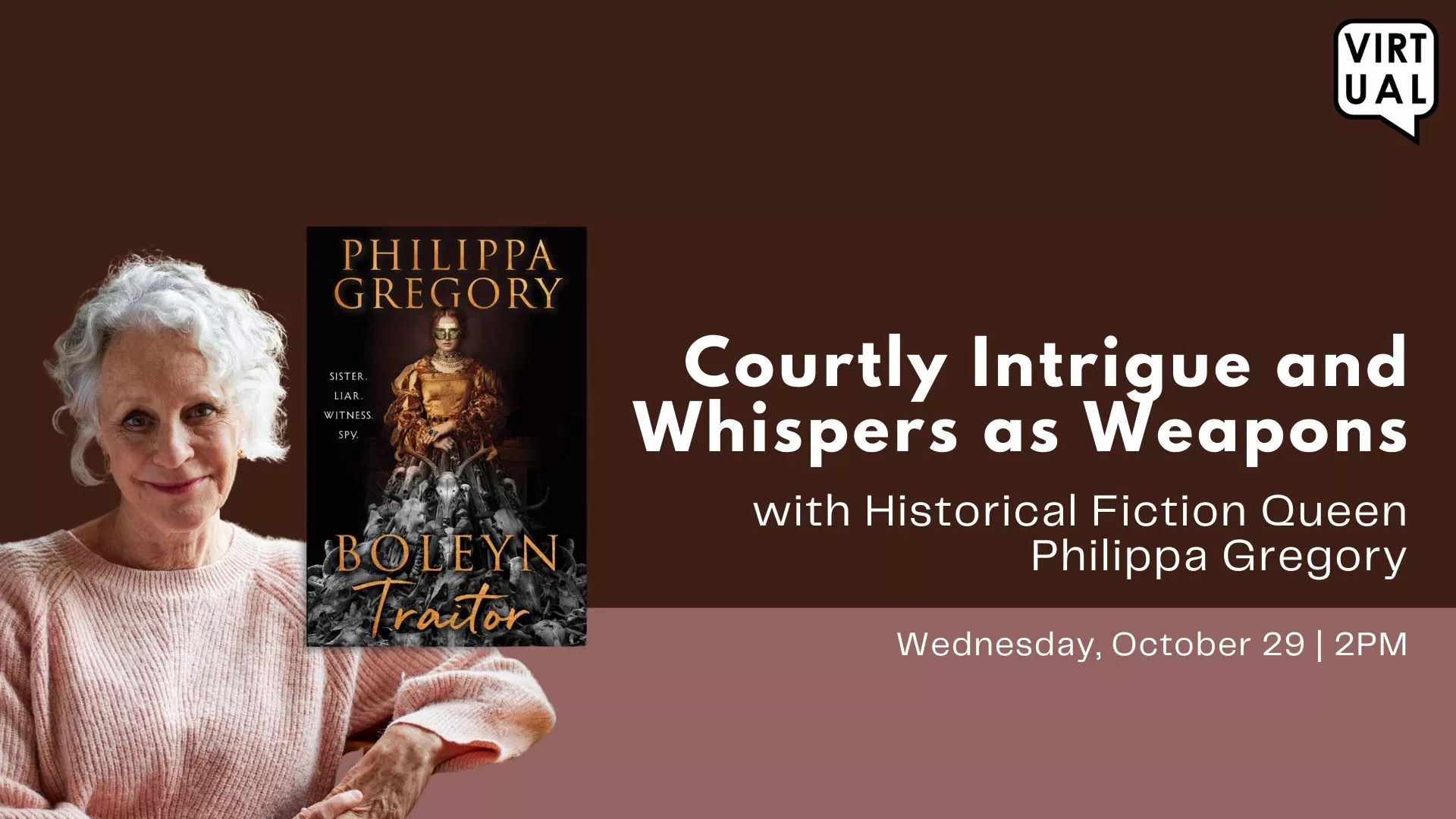 Wed Oct 29 at 2 PM - [VIRTUAL] Courtly Intrigue and Whispers as Weapons. With Historical Fiction Queen Philippa Gregory.