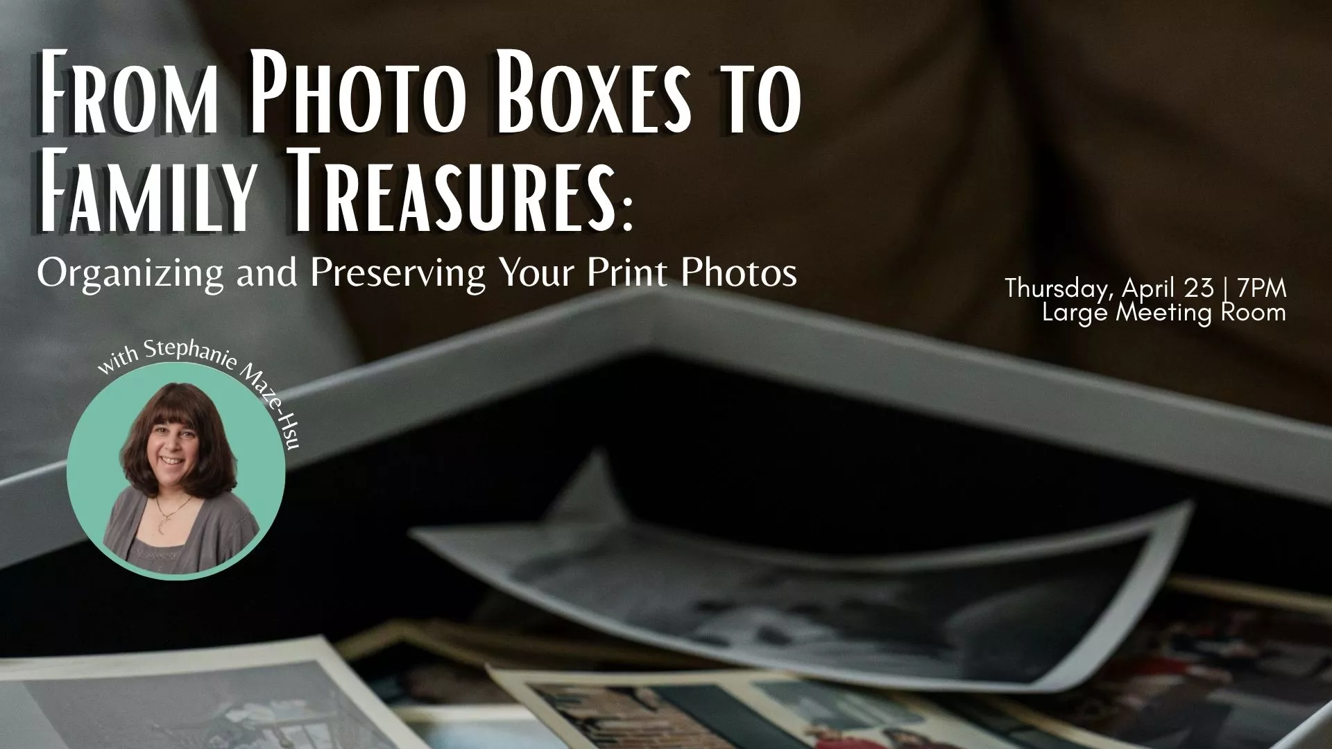 Thu Apr 23 at 7 PM - From Photo Boxes to Family Treasures: Organizing and Preserving Your Print Photos. With Stephanie Maze-Hsu. In the Large Meeting Room.
