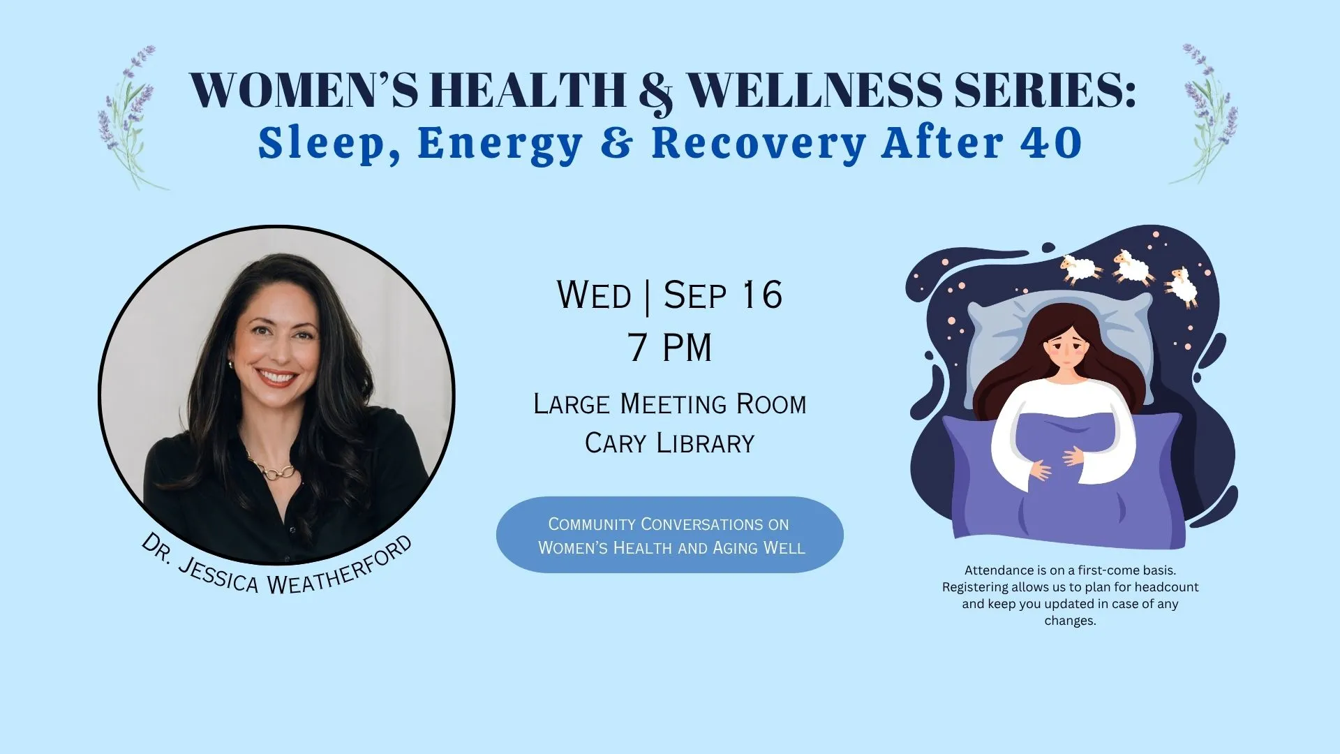 Wed Sep 16 at 7 PM - Women's Health &amp; Wellness Series: Sleep, Energy &amp; Recovery After 40. Large Meeting Room. With Dr. Jessica Weatherford. Attendance is on a first-come basis. Registering allows us to plan for headcount and keep you updated in case of changes.