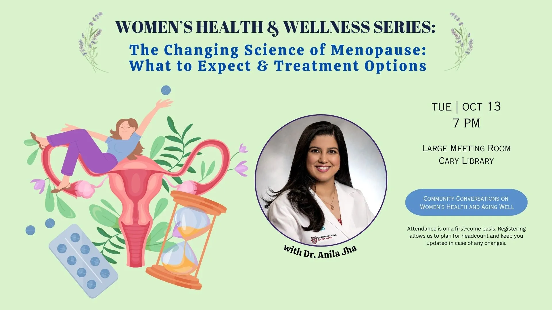 Tue Oct 13 at 7 PM - Women's Health &amp; Wellness Series: The Changing Science of Menopause: What to Expect &amp; Treatment Options. With Dr. Anila Jha. Large Meeting Room, Cary Library. Attendance is on a first-come basis. Registering allows us to plan for headcount and keep you updated in case of changes.