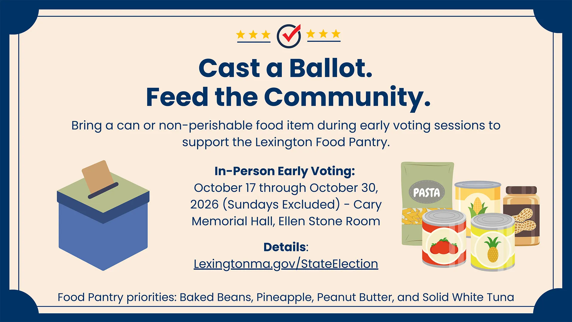 Cast a Ballot. Feed the Community. Bring a can or non-perishable food item during early voting sessions to support the Lexington Food Pantry. In-Person Early Voting: October 17 through October 30, 2026 (Sundays Excluded) - Cary Memorial Hall, Ellen Stone Room Details: Lexingtonma.gov/StateElection Food Pantry priorities: Baked Beans, Pineapple, Peanut Butter, and Solid White Tuna